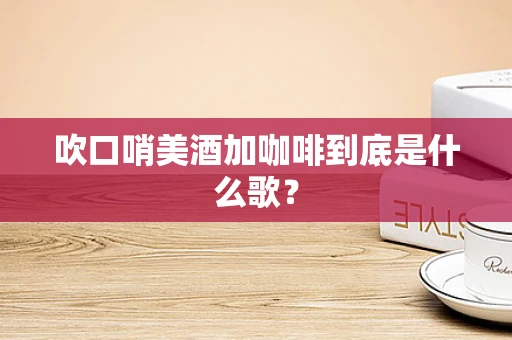 吹口哨美酒加咖啡到底是什么歌？