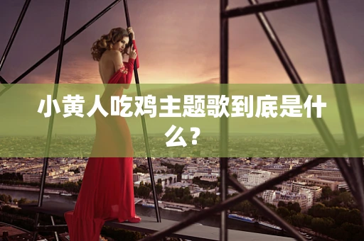 小黄人吃鸡主题歌到底是什么？