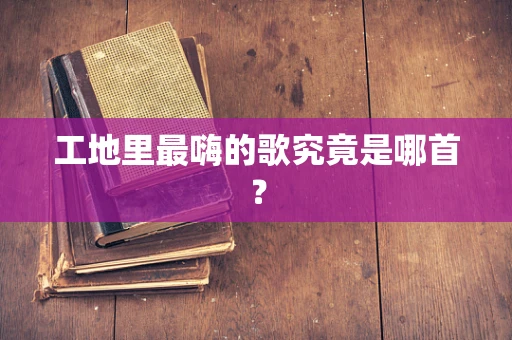 工地里最嗨的歌究竟是哪首？