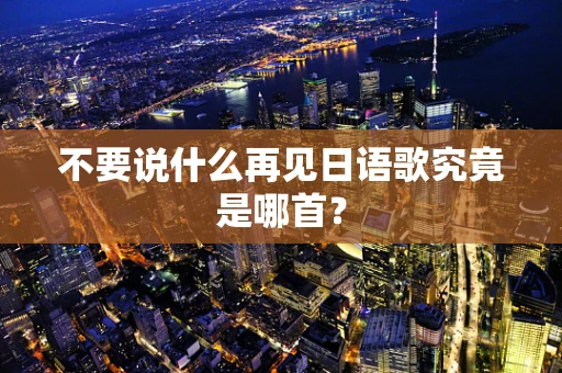 不要说什么再见日语歌究竟是哪首？