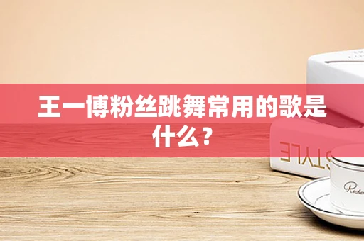 王一博粉丝跳舞常用的歌是什么？