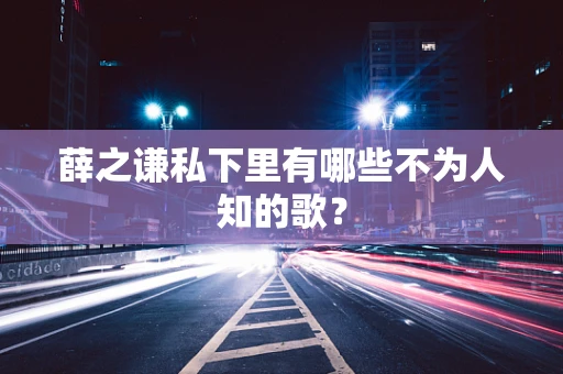 薛之谦私下里有哪些不为人知的歌？