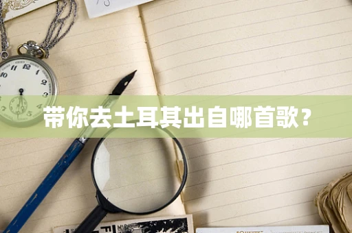 带你去土耳其出自哪首歌？
