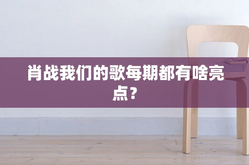 肖战我们的歌每期都有啥亮点？
