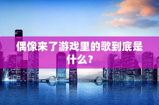偶像来了游戏里的歌到底是什么？