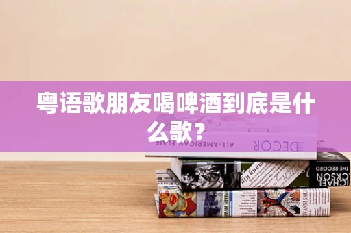 粤语歌朋友喝啤酒到底是什么歌？