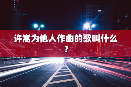 许嵩为他人作曲的歌叫什么？