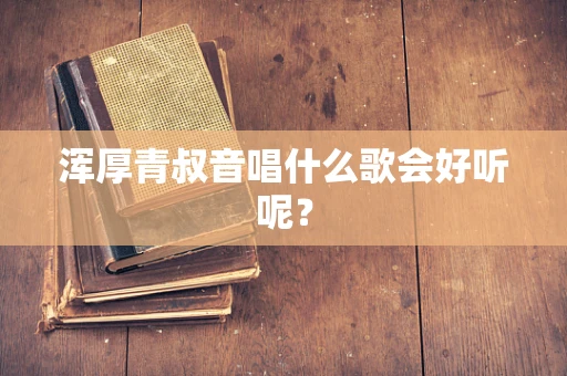 浑厚青叔音唱什么歌会好听呢？