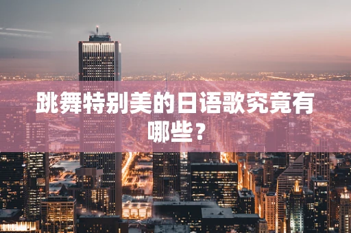 跳舞特别美的日语歌究竟有哪些？