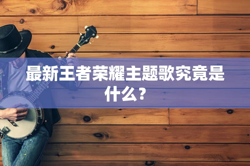 最新王者荣耀主题歌究竟是什么？
