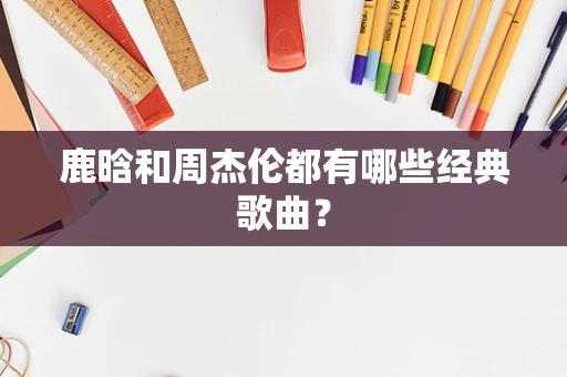 鹿晗和周杰伦都有哪些经典歌曲？