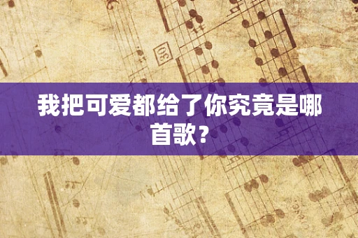 我把可爱都给了你究竟是哪首歌？
