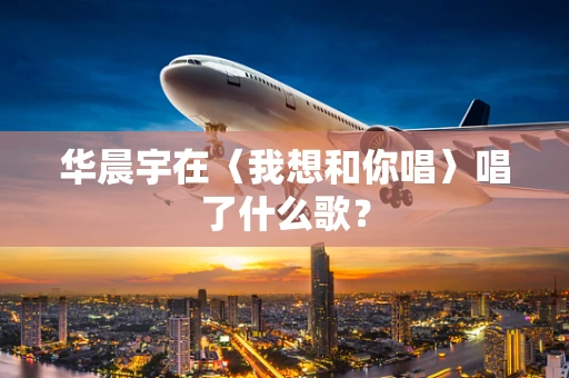 华晨宇在〈我想和你唱〉唱了什么歌？