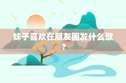 妹子喜欢在朋友圈发什么歌？